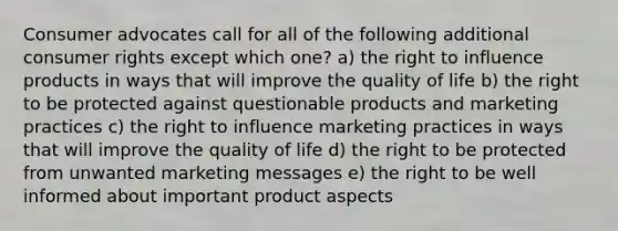 Consumer advocates call for all of the following additional consumer rights except which one? a) the right to influence products in ways that will improve the quality of life b) the right to be protected against questionable products and marketing practices c) the right to influence marketing practices in ways that will improve the quality of life d) the right to be protected from unwanted marketing messages e) the right to be well informed about important product aspects