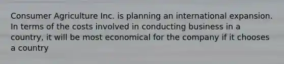 Consumer Agriculture Inc. is planning an international expansion. In terms of the costs involved in conducting business in a country, it will be most economical for the company if it chooses a country