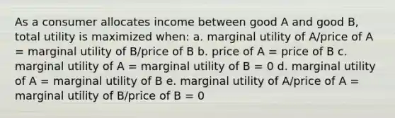 ​As a consumer allocates income between good A and good B, total utility is maximized when: a. ​marginal utility of A/price of A = marginal utility of B/price of B b. ​price of A = price of B c. ​marginal utility of A = marginal utility of B = 0 d. ​marginal utility of A = marginal utility of B e. ​marginal utility of A/price of A = marginal utility of B/price of B = 0