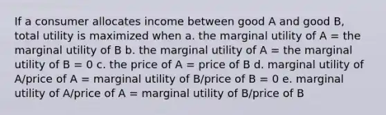 If a consumer allocates income between good A and good B, total utility is maximized when a. the marginal utility of A = the marginal utility of B b. the marginal utility of A = the marginal utility of B = 0 c. the price of A = price of B d. marginal utility of A/price of A = marginal utility of B/price of B = 0 e. marginal utility of A/price of A = marginal utility of B/price of B