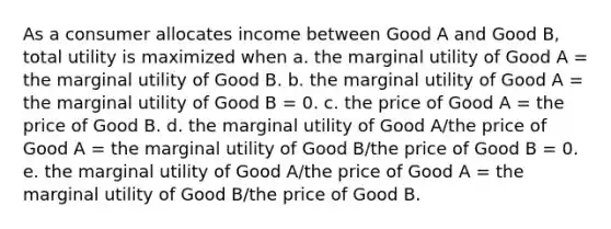 As a consumer allocates income between Good A and Good B, total utility is maximized when a. the marginal utility of Good A = the marginal utility of Good B. b. the marginal utility of Good A = the marginal utility of Good B = 0. c. the price of Good A = the price of Good B. d. the marginal utility of Good A/the price of Good A = the marginal utility of Good B/the price of Good B = 0. e. the marginal utility of Good A/the price of Good A = the marginal utility of Good B/the price of Good B.