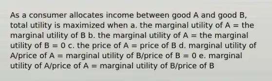 As a consumer allocates income between good A and good B, total utility is maximized when a. the marginal utility of A = the marginal utility of B b. the marginal utility of A = the marginal utility of B = 0 c. the price of A = price of B d. marginal utility of A/price of A = marginal utility of B/price of B = 0 e. marginal utility of A/price of A = marginal utility of B/price of B