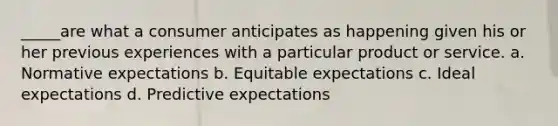 _____are what a consumer anticipates as happening given his or her previous experiences with a particular product or service. a. Normative expectations b. Equitable expectations c. Ideal expectations d. Predictive expectations