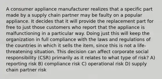 A consumer appliance manufacturer realizes that a specific part made by a supply chain partner may be faulty on a popular appliance. It decides that it will provide the replacement part for free to just those customers who report that the appliance is malfunctioning in a particular way. Doing just this will keep the organization in full compliance with the laws and regulations of the countries in which it sells the item, since this is not a life-threatening situation. This decision can affect corporate social responsibility (CSR) primarily as it relates to what type of risk? A) reporting risk B) compliance risk C) operational risk D) supply chain partner risk