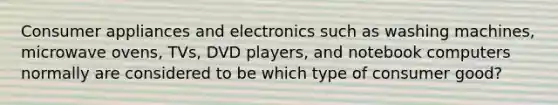 Consumer appliances and electronics such as washing machines, microwave ovens, TVs, DVD players, and notebook computers normally are considered to be which type of consumer good?