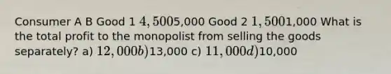 Consumer A B Good 1 4,5005,000 Good 2 1,5001,000 What is the total profit to the monopolist from selling the goods separately? a) 12,000 b)13,000 c) 11,000 d)10,000