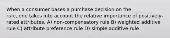 When a consumer bases a purchase decision on the ________ rule, one takes into account the relative importance of positively-rated attributes. A) non-compensatory rule B) weighted additive rule C) attribute preference rule D) simple additive rule