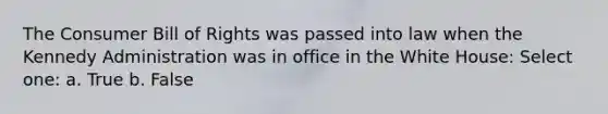 The Consumer Bill of Rights was passed into law when the Kennedy Administration was in office in the White House: Select one: a. True b. False