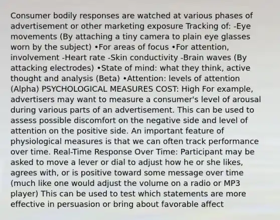 Consumer bodily responses are watched at various phases of advertisement or other marketing exposure Tracking of: -Eye movements (By attaching a tiny camera to plain eye glasses worn by the subject) •For areas of focus •For attention, involvement -Heart rate -Skin conductivity -Brain waves (By attacking electrodes) •State of mind: what they think, active thought and analysis (Beta) •Attention: levels of attention (Alpha) PSYCHOLOGICAL MEASURES COST: High For example, advertisers may want to measure a consumer's level of arousal during various parts of an advertisement. This can be used to assess possible discomfort on the negative side and level of attention on the positive side. An important feature of physiological measures is that we can often track performance over time. Real-Time Response Over Time: Participant may be asked to move a lever or dial to adjust how he or she likes, agrees with, or is positive toward some message over time (much like one would adjust the volume on a radio or MP3 player) This can be used to test which statements are more effective in persuasion or bring about favorable affect