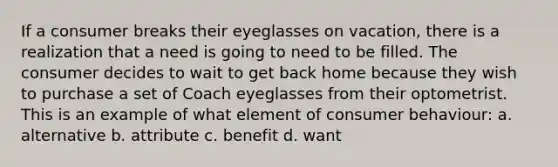 If a consumer breaks their eyeglasses on vacation, there is a realization that a need is going to need to be filled. The consumer decides to wait to get back home because they wish to purchase a set of Coach eyeglasses from their optometrist. This is an example of what element of consumer behaviour: a. alternative b. attribute c. benefit d. want