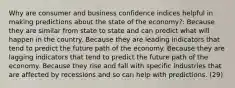 Why are consumer and business confidence indices helpful in making predictions about the state of the economy?: Because they are similar from state to state and can predict what will happen in the country. Because they are leading indicators that tend to predict the future path of the economy. Because they are lagging indicators that tend to predict the future path of the economy. Because they rise and fall with specific industries that are affected by recessions and so can help with predictions. (29)