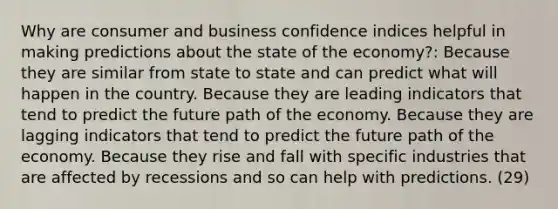 Why are consumer and business confidence indices helpful in making predictions about the state of the economy?: Because they are similar from state to state and can predict what will happen in the country. Because they are leading indicators that tend to predict the future path of the economy. Because they are lagging indicators that tend to predict the future path of the economy. Because they rise and fall with specific industries that are affected by recessions and so can help with predictions. (29)