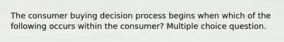 The consumer buying decision process begins when which of the following occurs within the consumer? Multiple choice question.