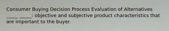 Consumer Buying Decision Process Evaluation of Alternatives _____ _____: objective and subjective product characteristics that are important to the buyer.