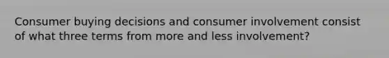 Consumer buying decisions and consumer involvement consist of what three terms from more and less involvement?