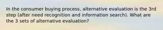 In the consumer buying process, alternative evaluation is the 3rd step (after need recognition and information search). What are the 3 sets of alternative evaluation?