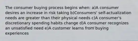 The consumer buying process begins when: a)A consumer desires an increase in risk taking b)Consumers' self-actualization needs are greater than their physical needs c)A consumer's discretionary spending habits change d)A consumer recognizes an unsatisfied need e)A customer learns from buying experiences