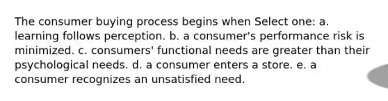 The consumer buying process begins when Select one: a. learning follows perception. b. a consumer's performance risk is minimized. c. consumers' functional needs are greater than their psychological needs. d. a consumer enters a store. e. a consumer recognizes an unsatisfied need.