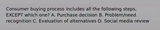 Consumer buying process includes all the following​ steps, EXCEPT which​ one? A. Purchase decision B. ​Problem/need recognition C. Evaluation of alternatives D. Social media review