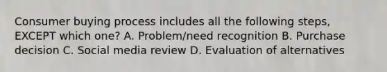 Consumer buying process includes all the following​ steps, EXCEPT which​ one? A. ​Problem/need recognition B. Purchase decision C. Social media review D. Evaluation of alternatives