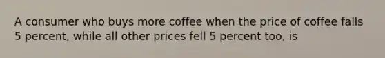 A consumer who buys more coffee when the price of coffee falls 5 percent, while all other prices fell 5 percent too, is