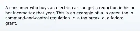 A consumer who buys an electric car can get a reduction in his or her income tax that year. This is an example of: a. a green tax. b. command-and-control regulation. c. a tax break. d. a federal grant.