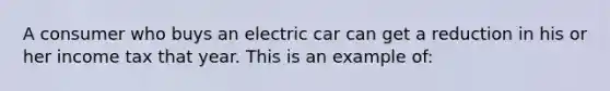 A consumer who buys an electric car can get a reduction in his or her income tax that year. This is an example of: