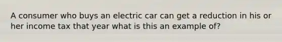 A consumer who buys an electric car can get a reduction in his or her income tax that year what is this an example of?