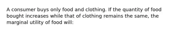 A consumer buys only food and clothing. If the quantity of food bought increases while that of clothing remains the same, the marginal utility of food will: