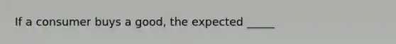 If a consumer buys a good, the expected _____