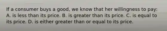 If a consumer buys a good, we know that her willingness to pay: A. is less than its price. B. is greater than its price. C. is equal to its price. D. is either greater than or equal to its price.