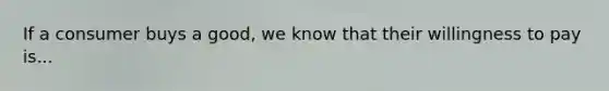 If a consumer buys a good, we know that their willingness to pay is...