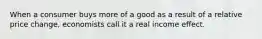 When a consumer buys more of a good as a result of a relative price change, economists call it a real income effect.