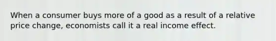 When a consumer buys more of a good as a result of a relative price change, economists call it a real income effect.