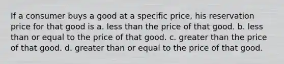 If a consumer buys a good at a specific price, his reservation price for that good is a. less than the price of that good. b. less than or equal to the price of that good. c. greater than the price of that good. d. greater than or equal to the price of that good.