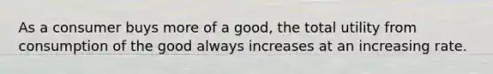 ​As a consumer buys more of a good, the total utility from consumption of the good always increases at an increasing rate.