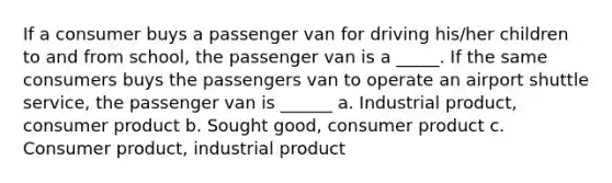 If a consumer buys a passenger van for driving his/her children to and from school, the passenger van is a _____. If the same consumers buys the passengers van to operate an airport shuttle service, the passenger van is ______ a. Industrial product, consumer product b. Sought good, consumer product c. Consumer product, industrial product