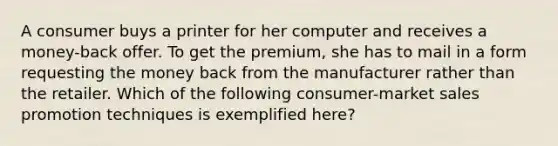 A consumer buys a printer for her computer and receives a money-back offer. To get the premium, she has to mail in a form requesting the money back from the manufacturer rather than the retailer. Which of the following consumer-market sales promotion techniques is exemplified here?