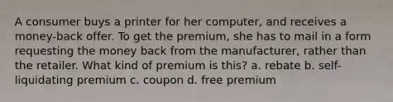 A consumer buys a printer for her computer, and receives a money-back offer. To get the premium, she has to mail in a form requesting the money back from the manufacturer, rather than the retailer. What kind of premium is this? a. rebate b. self-liquidating premium c. coupon d. free premium