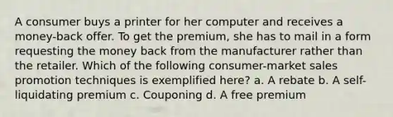 A consumer buys a printer for her computer and receives a money-back offer. To get the premium, she has to mail in a form requesting the money back from the manufacturer rather than the retailer. Which of the following consumer-market sales promotion techniques is exemplified here? a. A rebate b. A self-liquidating premium c. Couponing d. A free premium