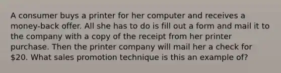 A consumer buys a printer for her computer and receives a money-back offer. All she has to do is fill out a form and mail it to the company with a copy of the receipt from her printer purchase. Then the printer company will mail her a check for 20. What sales promotion technique is this an example of?