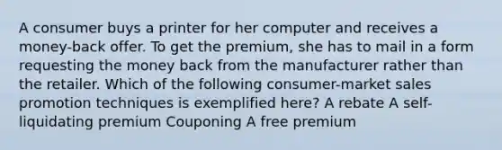 A consumer buys a printer for her computer and receives a money-back offer. To get the premium, she has to mail in a form requesting the money back from the manufacturer rather than the retailer. Which of the following consumer-market sales promotion techniques is exemplified here? A rebate A self-liquidating premium Couponing A free premium