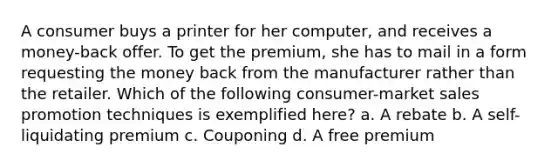 A consumer buys a printer for her computer, and receives a money-back offer. To get the premium, she has to mail in a form requesting the money back from the manufacturer rather than the retailer. Which of the following consumer-market sales promotion techniques is exemplified here? a. A rebate b. A self-liquidating premium c. Couponing d. A free premium