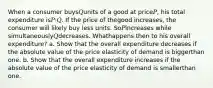 When a consumer buys𝑄units of a good at price𝑃, his total expenditure is𝑃·𝑄. If the price of thegood increases, the consumer will likely buy less units. So𝑃increases while simultaneously𝑄decreases. Whathappens then to his overall expenditure? a. Show that the overall expenditure decreases if the absolute value of the price elasticity of demand is biggerthan one. b. Show that the overall expenditure increases if the absolute value of the price elasticity of demand is smallerthan one.