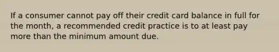 If a consumer cannot pay off their credit card balance in full for the month, a recommended credit practice is to at least pay more than the minimum amount due.