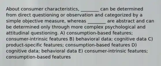 About consumer characteristics, ________ can be determined from direct questioning or observation and categorized by a simple objective measure, whereas ________ are abstract and can be determined only through more complex psychological and attitudinal questioning. A) consumption-based features; consumer-intrinsic features B) behavioral data; cognitive data C) product-specific features; consumption-based features D) cognitive data; behavioral data E) consumer-intrinsic features; consumption-based features