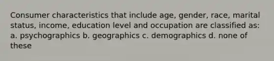 Consumer characteristics that include age, gender, race, marital status, income, education level and occupation are classified as: a. psychographics b. geographics c. demographics d. none of these