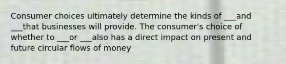 Consumer choices ultimately determine the kinds of ___and ___that businesses will provide. The consumer's choice of whether to ___or ___also has a direct impact on present and future circular flows of money