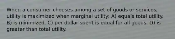 When a consumer chooses among a set of goods or services, utility is maximized when marginal utility: A) equals total utility. B) is minimized. C) per dollar spent is equal for all goods. D) is greater than total utility.