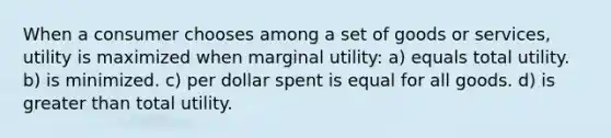 When a consumer chooses among a set of goods or services, utility is maximized when marginal utility: a) equals total utility. b) is minimized. c) per dollar spent is equal for all goods. d) is greater than total utility.